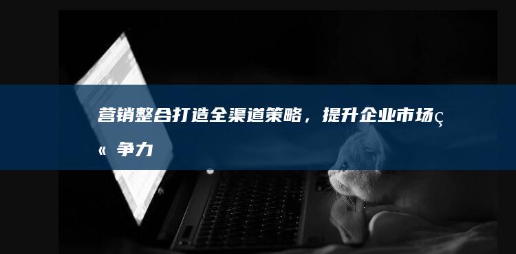 营销整合：打造全渠道策略，提升企业市场竞争力